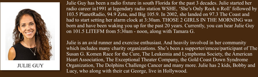 JULIE GUY Julie Guy has been a radio fixture in south Florida for the past 3 decades. Julie started her radio career in1991 at legendary radio station WSHE, ‘She’s Only Rock n Roll’ followed by 103.5 PlanetRadio, 94.9 Zeta, and Big 105.9. In 2002, she landed on 97.3 The Coast and had to start setting her alarm clock at 3:30am. THOSE 2 GIRLS IN THE MORNING was born and have been waking you up for the past 20 years. Currently, you can hear Julie Guy on 101.5 LITEFM from 5:30am - noon, along with Tamara G.  Julie is an avid runner and exercise enthusiast. And heavily involved in her community which includes many charity organizations. She’s been a supporter/emcee/participant of The Susan G. Komen Race for the Cure, The Leukemia and Lymphoma Society, the American Heart Association, The Exceptional Theater Company, the Gold Coast Down Syndrome Organization, The Dolphins Challenge Cancer and many more. Julie has 2 kids, Bobby and Lucy, who along with their cat George, live in Hollywood.