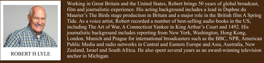 Working in Great Britain and the United States, Robert brings 50 years of global broadcast, film and journalistic experience. His acting background includes a lead in Daphne du Maurier’s The Birds stage production in Britain and a major role in the British film A Spring Tide. As a voice artist, Robert recorded a number of best-selling audio books in the US, including The Art of War, A Connecticut Yankee in King Arthur’s Court and 1492. His journalistic background includes reporting from New York, Washington, Hong Kong, London, Munich and Prague for international broadcasters such as the BBC, NPR, American Public Media and radio networks in Central and Eastern Europe and Asia, Australia, New Zealand, Israel and South Africa. He also spent several years as an award-winning television anchor in Michigan. ROBERT H LYLE